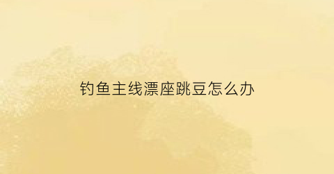 “钓鱼主线漂座跳豆怎么办(钓鱼线组漂座断了怎么办)