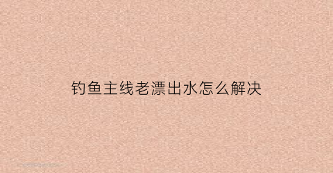 钓鱼主线老漂出水怎么解决(钓鱼主线总是浮出水面是怎么回事)