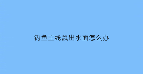 “钓鱼主线飘出水面怎么办(钓鱼主线入水后又飘起来)