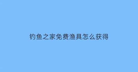 “钓鱼之家免费渔具怎么获得(钓鱼之家的东西在哪买)