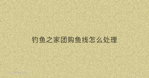 钓鱼之家团购鱼线怎么处理(钓鱼之家东西可以买吗)