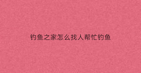 “钓鱼之家怎么找人帮忙钓鱼(钓鱼之家怎么样)