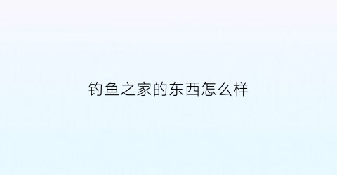 钓鱼之家的东西怎么样(钓鱼之家卖的东西怎么样)