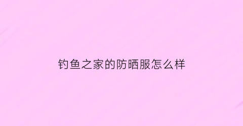 钓鱼之家的防晒服怎么样(钓鱼之家买的鱼竿是不是正品的)