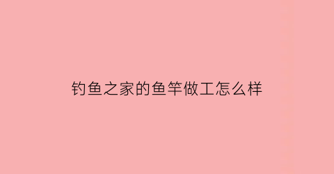 钓鱼之家的鱼竿做工怎么样(钓鱼之家鱼竿代工厂)