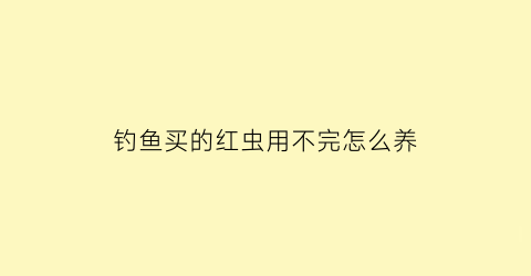 “钓鱼买的红虫用不完怎么养(钓鱼剩下的红虫怎么保养)