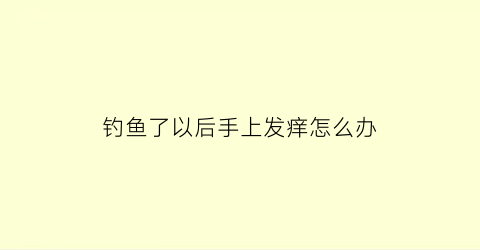 钓鱼了以后手上发痒怎么办(钓鱼回来手上长满小疙瘩)