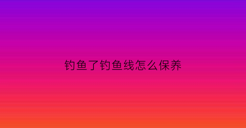 钓鱼了钓鱼线怎么保养(钓鱼后鱼线如何收纳)