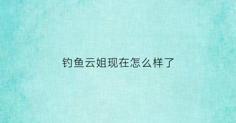 钓鱼云姐现在怎么样了(钓鱼云姐近照)