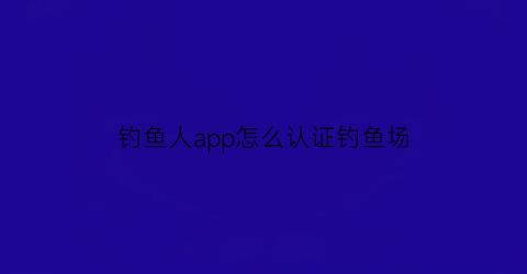 钓鱼人app怎么认证钓鱼场(如何在钓鱼人app入驻店铺)