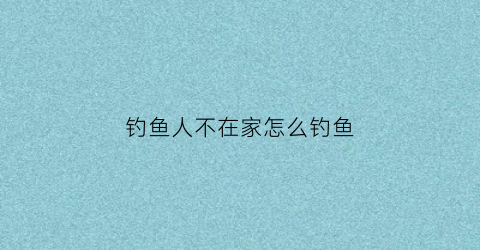 钓鱼人不在家怎么钓鱼(在家钓鱼没有饵怎么办)