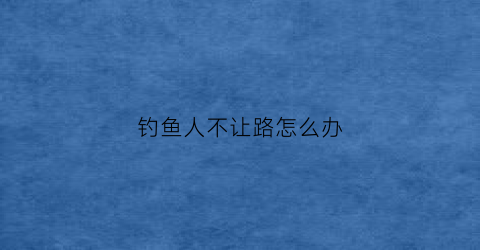 钓鱼人不让路怎么办(钓鱼人不让路怎么办呀)