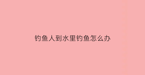 “钓鱼人到水里钓鱼怎么办(钓鱼人到水里钓鱼怎么办呢)