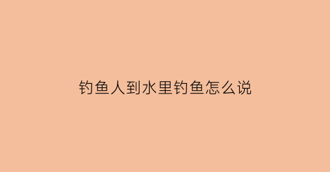 钓鱼人到水里钓鱼怎么说(钓鱼人到水里钓鱼怎么说好听)