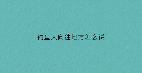 钓鱼人向往地方怎么说(钓鱼人的借口)
