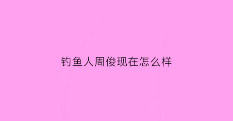 钓鱼人周俊现在怎么样