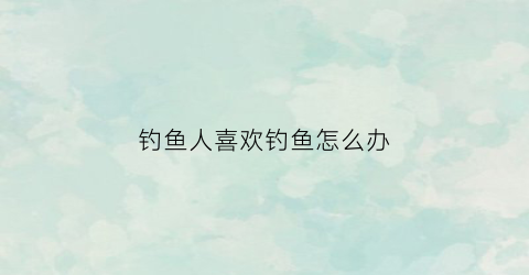 钓鱼人喜欢钓鱼怎么办(喜欢钓鱼的人是不是有病)
