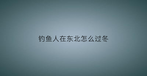 钓鱼人在东北怎么过冬(看东北冬钓)