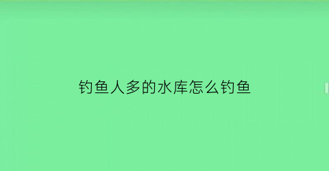 钓鱼人多的水库怎么钓鱼(水库难钓鱼)