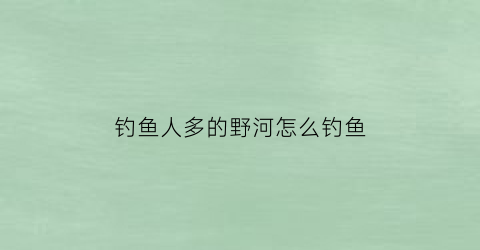 钓鱼人多的野河怎么钓鱼