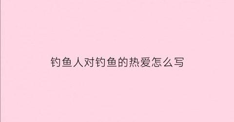 钓鱼人对钓鱼的热爱怎么写(钓鱼人的热情)