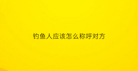 “钓鱼人应该怎么称呼对方(钓鱼人应该怎么称呼对方呢)