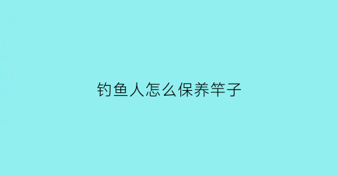 钓鱼人怎么保养竿子(钓完鱼怎么保养鱼竿)