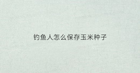 钓鱼人怎么保存玉米种子(钓鱼用玉米怎么保存)