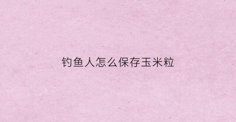 钓鱼人怎么保存玉米粒(钓鱼玉米怎么保存不会老)