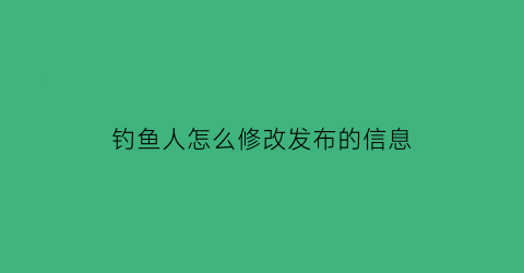 “钓鱼人怎么修改发布的信息(钓鱼人上面发的帖子能不能删)