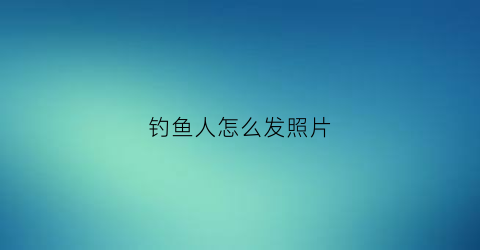 钓鱼人怎么发照片(钓鱼人的朋友圈应该这样发)