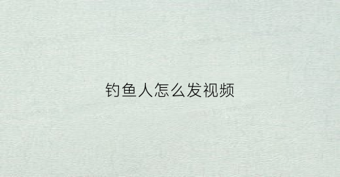 钓鱼人怎么发视频(钓鱼人怎么发视频朋友圈)