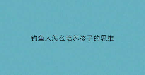 钓鱼人怎么培养孩子的思维(钓鱼培养人的什么)