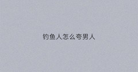钓鱼人怎么夸男人(怎么夸钓鱼的人聊天)