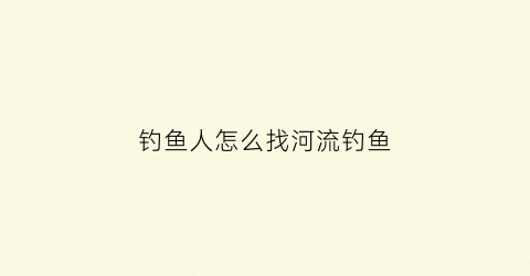 钓鱼人怎么找河流钓鱼(钓鱼人找钓鱼点怎么找)
