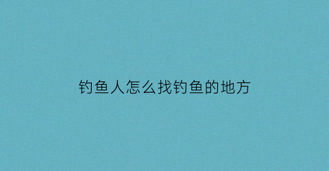 钓鱼人怎么找钓鱼的地方(钓鱼经验如何找鱼)
