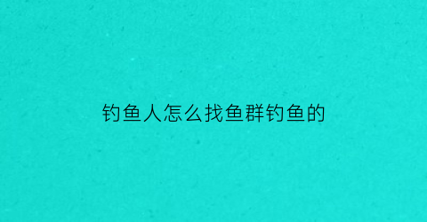 钓鱼人怎么找鱼群钓鱼的(如何找钓鱼微信群)