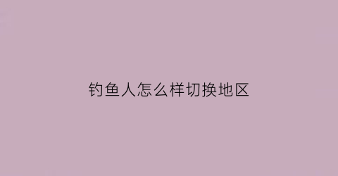 钓鱼人怎么样切换地区(钓鱼人怎么修改钓场信息)