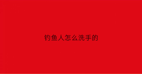 钓鱼人怎么洗手的(钓鱼人怎么洗手的视频教程)