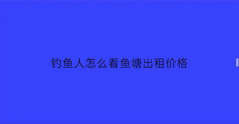 钓鱼人怎么看鱼塘出租价格(鱼塘出租在哪里发布)