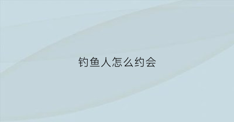 钓鱼人怎么约会(钓鱼人怎么样)
