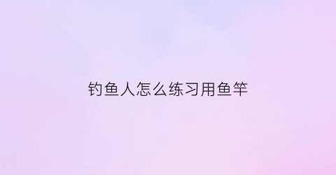 “钓鱼人怎么练习用鱼竿(钓鱼竿技巧)