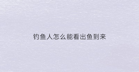 “钓鱼人怎么能看出鱼到来(钓鱼怎么看有没有到底)