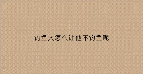 钓鱼人怎么让他不钓鱼呢(怎么让钓鱼的人放弃钓鱼)