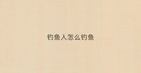 钓鱼人怎么钓鱼(钓鱼怎么钓鱼作文怎么写)