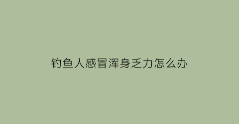 钓鱼人感冒浑身乏力怎么办(钓鱼感冒了)