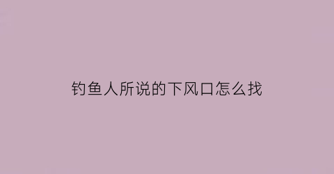 “钓鱼人所说的下风口怎么找(钓鱼下风口是什么位置)