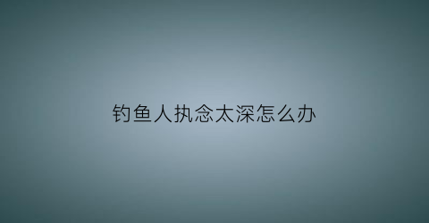钓鱼人执念太深怎么办(钓鱼人的心态境界)
