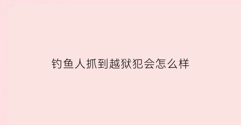 钓鱼人抓到越狱犯会怎么样(抓钓鱼的人)
