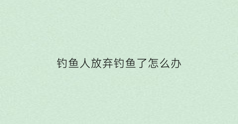 钓鱼人放弃钓鱼了怎么办(有的人去钓鱼再放生有什么意义)